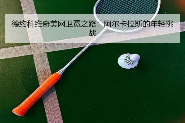 德约科维奇美网卫冕之路：阿尔卡拉斯的年轻挑战