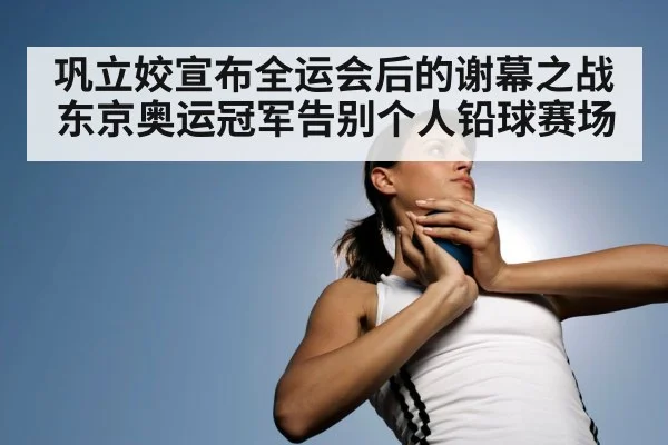 巩立姣宣布全运会后的谢幕之战东京奥运冠军告别个人铅球赛场