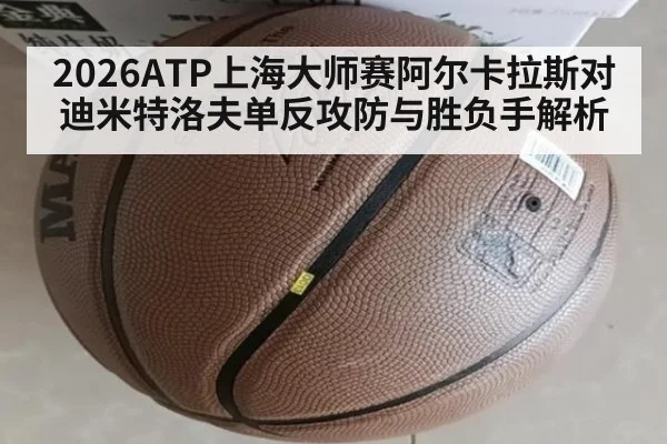 2026ATP上海大师赛阿尔卡拉斯对迪米特洛夫单反攻防与胜负手解析